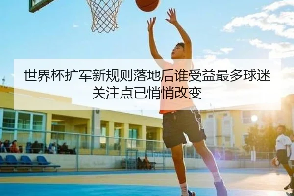 世界杯扩军新规则落地后谁受益最多球迷关注点已悄悄改变